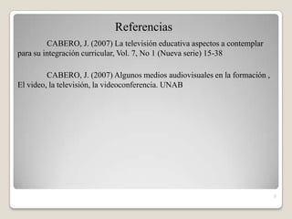 Referencias
         CABERO, J. (2007) La televisión educativa aspectos a contemplar
para su integración curricular, Vol. 7, No 1 (Nueva serie) 15-38

         CABERO, J. (2007) Algunos medios audiovisuales en la formación ,
El video, la televisión, la videoconferencia. UNAB




                                                                            3
 