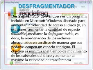    Desfragmentado de Windows es un programa
    incluido en Microsoft Windows diseñado para
    aumentar la velocidad de acceso al disco (y, en
    ocasiones, aumentar la cantidad de espacio
    utilizable) mediante la desfragmentación, es
    decir, la reordenación de los archivos
    almacenados en un disco de manera que sus
    pedazos ocupen un espacio contiguo. El
    objetivo es minimizar el tiempo de movimiento
    de los cabezales del disco y aumentar al
    máximo la velocidad de transferencia.
 