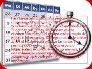    Para tareas administrativas periódicas y
    rutinarias, el Programador de tareas de
    Windows Vista permite que los especialistas de
    TI definan sus tareas diarias para que se
    ejecuten aun cuando el equipo esté en modo de
    espera o hibernación. El Programador de tareas
    activa el equipo para ejecutar las tareas y
    permite que vuelva al modo de espera o
    hibernación a la conclusión de las mismas. De
    esta manera, se ahorra energía al tiempo que se
    garantiza la ejecución puntual de las tareas
    importantes.
 