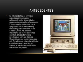 ANTECEDENTES
•   La Internet de hoy es el fruto de
    proyectos de investigación y
    colaboración entre Universidades
    norteamericanas por los años sesenta.
    Estos proyectos tuvieron un fuerte
    apoyo económico de empresas y
    entidades gubernamentales de los
    Estados Unidos. Así, Internet
    inicialmente fue un red académica
    orientada a la colaboración e
    investigación entre las distintas
    Universidades que conformaban esta
    red. Con el tiempo esta red académica
    evolucionó hasta lo que hoy es
    Internet, el medio de comunicación
    más masivo del planeta.
 