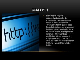 CONCEPTO
     •   Internet es un conjunto
         descentralizado de redes de
         comunicación interconectadas que
         utilizan la familia de protocolos
         TCP/IP, garantizando que las redes
         físicas heterogéneas que la componen
         funcionen como una red lógica única,
         de alcance mundial. Sus orígenes se
         remontan a 1969, cuando se
         estableció la primera conexión de
         computadoras, conocida como
         ARPANET, entre tres universidades en
         California y una en Utah, Estados
         Unidos.
 
