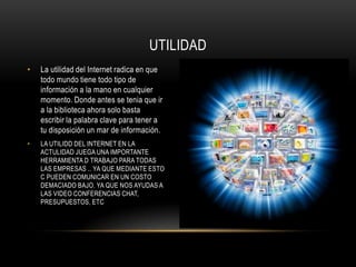 UTILIDAD
•   La utilidad del Internet radica en que
    todo mundo tiene todo tipo de
    información a la mano en cualquier
    momento. Donde antes se tenia que ir
    a la biblioteca ahora solo basta
    escribir la palabra clave para tener a
    tu disposición un mar de información.
•   LA UTILIDD DEL INTERNET EN LA
    ACTULIDAD JUEGA UNA IMPORTANTE
    HERRAMIENTA D TRABAJO PARA TODAS
    LAS EMPRESAS .. YA QUE MEDIANTE ESTO
    C PUEDEN COMUNICAR EN UN COSTO
    DEMACIADO BAJO. YA QUE NOS AYUDAS A
    LAS VIDEO CONFERENCIAS CHAT,
    PRESUPUESTOS, ETC
 