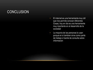CONCLUSION
             •   El internet es una herramienta muy útil
                 que nos permite conocer diferentes
                 Cosas, hoy en dia es una herramiente
                 muy inportante en el desarrollo de la
                 sociedad
             •   La mayoria de las personas lo usan
                 porque en si tambien sirve como parte
                 de trabajo o fuente de consulta sobre
                 informacion
 