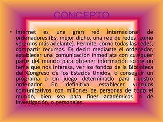 CONCEPTO
• Internet es una gran red internacional de
  ordenadores.(Es, mejor dicho, una red de redes, como
  veremos más adelante). Permite, como todas las redes,
  compartir recursos. Es decir: mediante el ordenador,
  establecer una comunicación inmediata con cualquier
  parte del mundo para obtener información sobre un
  tema que nos interesa, ver los fondos de la Biblioteca
  del Congreso de los Estados Unidos, o conseguir un
  programa o un juego determinado para nuestro
  ordenador. En definitiva: establecer vínculos
  comunicativos con millones de personas de todo el
  mundo, bien sea para fines académicos o de
  investigación, o personales.
 