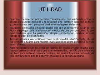 UTILIDAD
• En el caso de internet nos permite comunicarnos con los demás, como es
  el caso de las redes sociales y no sólo esto sino también podamos conocer
  y comunicarnos con personas de diferentes lugares del mundo.
• Brazaletes de historia clínica los cuales que con un sensor y al pasar por un
  lector despliega toda la información médica de una persona como lo son
  enfermedades que ha padecido, alergias, prescripción médica, lo cual
  facilita el labor de los médicos.
• También ayuda a los científicos como es el caso del robot Curiosity, el cual
  fue enviado a Marte para realizar investigaciones sobre presencia de vida
  en tal planeta.
• Algo novedoso lo son los chips de rastreo, los cuales ayudan mucho para
  rastrear personas en el caso que son secuestradas, no sólo para esto sino
  también para rastrear mercadería ilegal, los cuales funcionan a través de
  una computadora, donde podemos localizar a la persona u objeto.
 