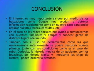 CONCLUSIÓN
• El internet es muy importante ya que por medio de los
  buscadores como Google nos ayudan a obtener
  información rápidamente como en nuestro caso para poder
  realizar nuestras tareas, consultas, etc.
• En el caso de las redes sociales nos ayuda a comunicarnos
  con nuestros familiares y amigos y conocer gente de
  distintos lugares del mundo.
• También con el uso de herramientas como las que
  mencionamos anteriormente se puede descubrir nuevos
  planetas junto con sus condiciones como es el caso del
  robot Curiosity, la historia médica de un paciente, con los
  brazaletes de historia clínica y mediante los chips de
  rastreo, ´poder localizar a personas.
 