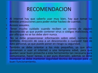 RECOMENDACION
• Al internet hay que saberlo usar muy bien, hay que tomar las
  debidas precauciones para poder evitar hackeo de cuentas.
• Acosos sexuales.
• Tener mucho cuidado cuando reciben un correo de alguien
  desconocido ya que puede contener virus o códigos maliciosos, es
  por ello que no se los debe abrir nunca.
• No se debe proporcionar información sobre edad, número de
  teléfono, dirección de casa a un desconocido o cualquier tipo de
  dato personal, ya que puede poner en riesgo su seguridad.
• También se debe orientar a los más pequeños, ya que ellos
  comienzan a usar el internet a una temprana edad, para que
  puedan sacar buen provecho a esta herramienta tan necesaria para
  comunicarse, hacer tareas, o por pura diversión, además se debe
  mantener se debe mantener seguridad técnica del equipo para un
  buen funcionamiento.
 
