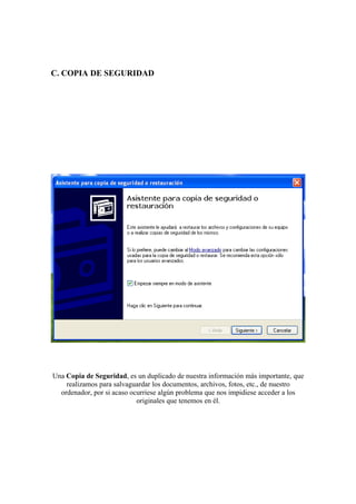 C. COPIA DE SEGURIDAD




Una Copia de Seguridad, es un duplicado de nuestra información más importante, que
    realizamos para salvaguardar los documentos, archivos, fotos, etc., de nuestro
  ordenador, por si acaso ocurriese algún problema que nos impidiese acceder a los
                            originales que tenemos en él.
 