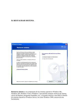 D. RESTAURAR SISTEMA




Restaurar sistema es un componente de los sistemas operativos Windows Me,
Windows XP, Windows Vista y Windows 7 que permite restaurar archivos de sistema,
claves de Registro, programas instalados, etc., a un punto anterior a una falla.La familia
de sistemas operativos Windows Server, así como Windows 2000, carecen de esta
herramienta.
 