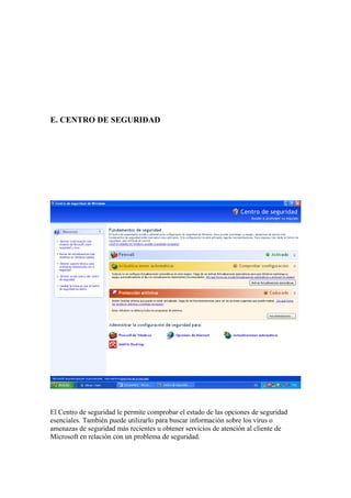 E. CENTRO DE SEGURIDAD




El Centro de seguridad le permite comprobar el estado de las opciones de seguridad
esenciales. También puede utilizarlo para buscar información sobre los virus o
amenazas de seguridad más recientes u obtener servicios de atención al cliente de
Microsoft en relación con un problema de seguridad.
 