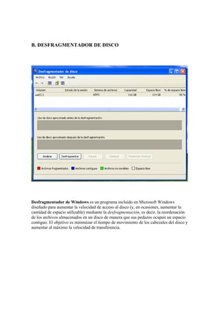 B. DESFRAGMENTADOR DE DISCO




Desfragmentador de Windows es un programa incluido en Microsoft Windows
diseñado para aumentar la velocidad de acceso al disco (y, en ocasiones, aumentar la
cantidad de espacio utilizable) mediante la desfragmentación, es decir, la reordenación
de los archivos almacenados en un disco de manera que sus pedazos ocupen un espacio
contiguo. El objetivo es minimizar el tiempo de movimiento de los cabezales del disco y
aumentar al máximo la velocidad de transferencia.
 
