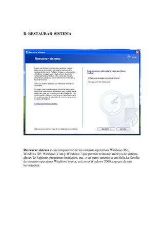 D. RESTAURAR SISTEMA




Restaurar sistema es un componente de los sistemas operativos Windows Me,
Windows XP, Windows Vista y Windows 7 que permite restaurar archivos de sistema,
claves de Registro, programas instalados, etc., a un punto anterior a una falla.La familia
de sistemas operativos Windows Server, así como Windows 2000, carecen de esta
herramienta.
 