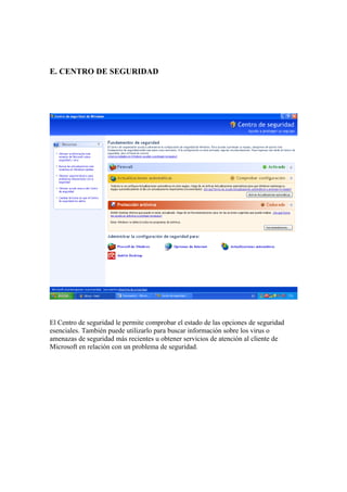 E. CENTRO DE SEGURIDAD




El Centro de seguridad le permite comprobar el estado de las opciones de seguridad
esenciales. También puede utilizarlo para buscar información sobre los virus o
amenazas de seguridad más recientes u obtener servicios de atención al cliente de
Microsoft en relación con un problema de seguridad.
 