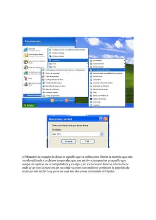 el liberador de espacio de disco es aquello que se utiliza para liberar la memria que esta
siendo utilizada x archivos temporales que son archivos temporales es aquello que
ocupa un espacio en la computadora y es algo q no es necesario tenerlo esto no tiene
nada q ver con la papelera de reciclaje xq estos son archivos continuos la papelera de
reciclaje son archivos q ya tu no usas son dos cosas demasiado diferentes
 