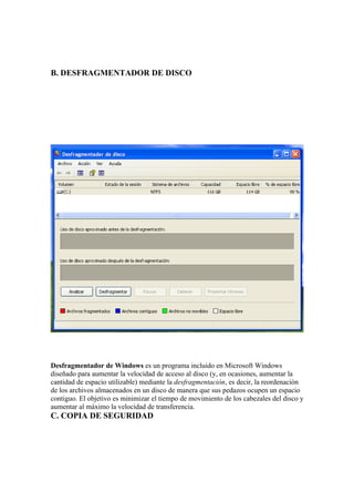 B. DESFRAGMENTADOR DE DISCO




Desfragmentador de Windows es un programa incluido en Microsoft Windows
diseñado para aumentar la velocidad de acceso al disco (y, en ocasiones, aumentar la
cantidad de espacio utilizable) mediante la desfragmentación, es decir, la reordenación
de los archivos almacenados en un disco de manera que sus pedazos ocupen un espacio
contiguo. El objetivo es minimizar el tiempo de movimiento de los cabezales del disco y
aumentar al máximo la velocidad de transferencia.
C. COPIA DE SEGURIDAD
 