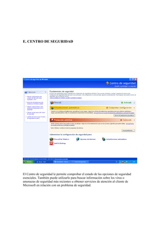E. CENTRO DE SEGURIDAD




El Centro de seguridad le permite comprobar el estado de las opciones de seguridad
esenciales. También puede utilizarlo para buscar información sobre los virus o
amenazas de seguridad más recientes u obtener servicios de atención al cliente de
Microsoft en relación con un problema de seguridad.
 