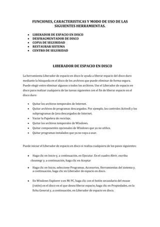 FUNCIONES, CARACTERISTICAS Y MODO DE USO DE LAS
SIGUIENTES HERRAMIENTAS.
LIBERADOR DE ESPACIO EN DISCO
DESFRAGMENTADOR DE DISCO
COPIA DE SEGURIDAD
RESTAURAR SISTEMA
CENTRO DE SEGURIDAD
LIBERADOR DE ESPACIO EN DISCO
La herramienta Liberador de espacio en disco le ayuda a liberar espacio del disco duro
mediante la búsqueda en el disco de los archivos que puede eliminar de forma segura.
Puede elegir entre eliminar algunos o todos los archivos. Use el Liberador de espacio en
disco para realizar cualquiera de las tareas siguientes con el fin de liberar espacio en el
disco duro:
Quitar los archivos temporales de Internet.
Quitar archivos de programas descargados. Por ejemplo, los controles ActiveX y los
subprogramas de Java descargados de Internet.
Vaciar la Papelera de reciclaje.
Quitar los archivos temporales de Windows.
Quitar componentes opcionales de Windows que ya no utilice.
Quitar programas instalados que ya no vaya a usar.
Puede iniciar el Liberador de espacio en disco si realiza cualquiera de los pasos siguientes:
Haga clic en Inicio y, a continuación, en Ejecutar. En el cuadro Abrir, escriba
cleanmgr y, a continuación, haga clic en Aceptar
Haga clic en Inicio, seleccione Programas, Accesorios, Herramientas del sistema y,
a continuación, haga clic en Liberador de espacio en disco.
En Windows Explorer o en Mi PC, haga clic con el botón secundario del mouse
(ratón) en el disco en el que desea liberar espacio, haga clic en Propiedades, en la
ficha General y, a continuación, en Liberador de espacio en disco.
 