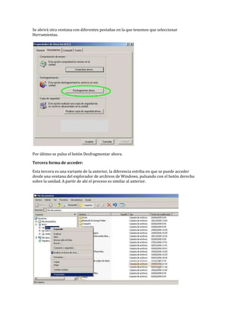 Se abrirá otra ventana con diferentes pestañas en la que tenemos que seleccionar
Herramientas.
Por último se pulsa el botón Desfragmentar ahora.
Tercera forma de acceder:
Esta tercera es una variante de la anterior, la diferencia estriba en que se puede acceder
desde una ventana del explorador de archivos de Windows, pulsando con el botón derecho
sobre la unidad. A partir de ahí el proceso es similar al anterior.
 