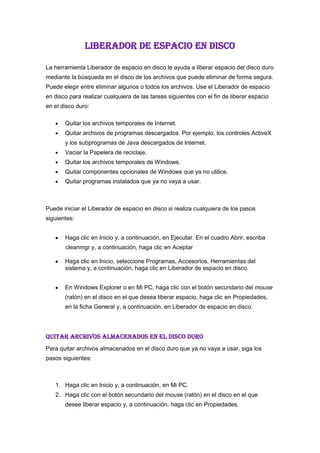 LIBERADOR DE ESPACIO EN DISCO<br />La herramienta Liberador de espacio en disco le ayuda a liberar espacio del disco duro mediante la búsqueda en el disco de los archivos que puede eliminar de forma segura. Puede elegir entre eliminar algunos o todos los archivos. Use el Liberador de espacio en disco para realizar cualquiera de las tareas siguientes con el fin de liberar espacio en el disco duro: <br />Quitar los archivos temporales de Internet. <br />Quitar archivos de programas descargados. Por ejemplo, los controles ActiveX y los subprogramas de Java descargados de Internet. <br />Vaciar la Papelera de reciclaje. <br />Quitar los archivos temporales de Windows. <br />Quitar componentes opcionales de Windows que ya no utilice. <br />Quitar programas instalados que ya no vaya a usar. <br />Puede iniciar el Liberador de espacio en disco si realiza cualquiera de los pasos siguientes: <br />Haga clic en Inicio y, a continuación, en Ejecutar. En el cuadro Abrir, escriba<br />            cleanmgr y, a continuación, haga clic en Aceptar<br />Haga clic en Inicio, seleccione Programas, Accesorios, Herramientas del sistema y, a continuación, haga clic en Liberador de espacio en disco.<br />En Windows Explorer o en Mi PC, haga clic con el botón secundario del mouse (ratón) en el disco en el que desea liberar espacio, haga clic en Propiedades, en la ficha General y, a continuación, en Liberador de espacio en disco. <br />QUITAR ARCHIVOS ALMACENADOS EN EL DISCO DURO <br />Para quitar archivos almacenados en el disco duro que ya no vaya a usar, siga los pasos siguientes: <br />Haga clic en Inicio y, a continuación, en Mi PC. <br />Haga clic con el botón secundario del mouse (ratón) en el disco en el que desee liberar espacio y, a continuación, haga clic en Propiedades. <br />Haga clic en la ficha General y, a continuación, haga clic en Liberador de espacio en disco. <br />Haga clic en la ficha Liberador de espacio en disco (si no está ya seleccionada), active las casillas de verificación situadas junto a los archivos que desee quitar y, a continuación, haga clic en Aceptar. <br />Haga clic en Sí para llevar a cabo dicha acción y después haga clic en Aceptar. <br />Quitar componentes de Windows <br />Para quitar componentes de Windows que no utilice, siga los pasos descritos a continuación: <br />Haga clic en Inicio y, a continuación, en Mi PC. <br />Haga clic con el botón secundario del mouse (ratón) en el disco en el que desee liberar espacio y, a continuación, haga clic en Propiedades. <br />Haga clic en la ficha General y, a continuación, haga clic en Liberador de espacio en disco. <br />Haga clic en la ficha Más opciones y, a continuación, en Componentes de Windows , haga clic en Liberar. Se iniciará el Asistente para componentes de Windows. <br />En la lista Componentes, desactive las casillas de verificación correspondientes a los componentes que desee quitar. <br />Una casilla de verificación sombreada junto a un componente indica que sólo algunos de sus subcomponentes están instalados. Si desea quitar un subcomponente, haga clic en Detalles, desactive las casillas de verificación correspondientes a los subcomponentes que desee quitar y, a continuación, haga clic en Aceptar. <br />Haga clic en Siguiente. <br />En la página Finalización del Asistente para componentes de Windows, haga clic en Finalizar. <br />Haga clic en Aceptar, a continuación en Sí para llevar a cabo dicha acción y después en Aceptar. <br />Quitar programas instalados <br />Para quitar programas que ya no vaya a usar, siga estos pasos: <br />Haga clic en Inicio y, a continuación, en Mi PC. <br />Haga clic con el botón secundario del mouse (ratón) en el disco en el que desee liberar espacio y, a continuación, haga clic en Propiedades. <br />Haga clic en la ficha General y, a continuación, haga clic en Liberador de espacio en disco. <br />Haga clic en la ficha Más opciones y, a continuación, en Programas instalados , haga clic en Liberar. Aparecerá el cuadro de diálogo Agregar o quitar programas . <br />En la lista Programas actualmente instalados , haga clic en el programa que desea quitar y, a continuación, en Quitar (o Agregar o quitar). <br />Cuando se le pregunte si desea quitar el programa, haga clic en Sí. <br />Repita los pasos 5 y 6 para quitar otros programas que ya no vaya a usar y, a continuación, haga clic en Cerrar. <br />Haga clic en Aceptar, a continuación en Sí para llevar a cabo dicha acción y después en Aceptar. <br />Quitar puntos de restauración <br />Para quitar todos los puntos de restauración excepto el más reciente, siga estos pasos: <br />Haga clic en Inicio y, a continuación, en Mi PC. <br />Haga clic con el botón secundario del mouse (ratón) en el disco en el que desee liberar espacio y, a continuación, haga clic en Propiedades. <br />Haga clic en la ficha General y, a continuación, haga clic en Liberador de espacio en disco. <br />Haga clic en la ficha Más opciones y, a continuación, en Restaurar sistema , haga clic en Liberar. <br />Haga clic en Sí para quitar todos los puntos de restauración excepto el más reciente. <br />Haga clic en Aceptar, a continuación en Sí para llevar a cabo dicha acción y después en Aceptar. <br />DESFRAGMENTADOR DE DISCO<br />La desfragmentación es el proceso mediante el cual se acomodan los archivos de un disco de tal manera que cada uno quede en un área contigua y sin espacios sin usar entre ellos. Al irse escribiendo y borrando archivos continuamente en el disco duro, éstos tienden a no quedar en áreas contiguas, así, un archivo puede quedar quot;
partidoquot;
 en muchos pedazos a lo largo del disco, se dice entonces que el archivo está quot;
fragmentadoquot;
. Al tener los archivos esparcidos por el disco, se vuelve ineficiente el acceso a ellos.<br />El problema de almacenamiento no contiguo de archivos se denomina fragmentación, se produce debido al almacenamiento de archivos en dispositivos como disco duro y memoria RAM por el uso del computador.<br />La fragmentación es un problema que surge debido al ordenamiento interno de los datos en algunos sistema de archivos. Se da muy comúnmente en el sistema operativo Windows aunque también afecta a otras plataformas pero en una escala mucho menor. También se produce fragmentación dentro de la memoria del computador (memoria RAM) cuando se asignan los procesos a los diferentes bloques de memoria. Existen dos tipos de fragmentación: doble y triple.<br />Como ejecutar desfragmentador <br />Como en muchas otras operaciones, se puede entrar en el desfragmentador de disco duro de varias formas.<br />Primera forma de acceder: - Pulsamos en el botón de inicio de la barra de tareas. - Seleccionamos Programas. - Seleccionamos Accesorios. - Seleccionamos Herramientas del Sistema. - Seleccionamos Desfragmentador de disco. De manera grafica lo podemos ver en la siguiente imagen: <br />Segunda forma de acceder:<br />Después de hacer doble click sobre el icono MiPC se abre un ventana con la información de nuestro PC, incluyendo las unidades de almacenamiento. <br />Pinchamos con el botón derecho del ratón sobre el disco duro que queramos desfragmentar y en el menú que se despliega elegimos Propiedades.<br />Se abrirá otra ventana con diferentes pestañas en la que tenemos que seleccionar Herramientas. <br />Por último se pulsa el botón Desfragmentar ahora. Tercera forma de acceder: Esta tercera es una variante de la anterior, la diferencia estriba en que se puede acceder desde una ventana del explorador de archivos de Windows, pulsando con el botón derecho sobre la unidad. A partir de ahí el proceso es similar al anterior. <br />4.- Usando el desfragmentador: Una vez que hemos arrancado el programa por cualquiera de los tres sistema anteriormente descritos, nos encontramos con una nueva ventana como la que aparece a continuación: <br />En el caso del ejemplo vemos que nos aparece información de las dos unidades de disco duro disponibles en el sistema, C: y D: , la típica barra de menú, y en la parte inferior unos botones de acción y los códigos de color de la información que se va a presentar. No nos vamos a extender explicando todas y cada una de las funciones de la barra de menú, sino que nos vamos a ir directamente al grano. Lo primero que debemos realizar es un análisis de los disco duros que tenemos en el sistema, esto nos permitirá conocer el grado de fragmentación de los archivos que está grabados en el disco duro. Para comenzar el análisis pinchamos en la unidad que vamos a analizar (en este caso está seleccionada la unidad C ) y pulsamos con el ratón el botón Analizar. Veremos como en la barra informativa de Uso de disco aproximado antes de la fragmentación aparece el mensaje (C:) Analizando…. <br />Al cabo de unos segundos aparecerá el mensaje que vemos en la imagen: <br />Pulsando en el botón Presentar Informes aparece una ventana con la información obtenida durante el análisis, tanto de la unidad como de los archivos, y podemos ver en la imagen su formato: <br />Si hemos cerrado la ventana anterior, o en su momento pulsamos en el botón Cerrar en el mensaje que presentó el desfragmentador después del análisis, disponemos de toda la información del disco de manera gráfica y en la parte inferior todos los botones de las posibles acciones a realizar tal y como se muestra en la imagen: <br />Si pulsamos en el botón Desfragmentar comienza el proceso y aparece en la barra de Uso de disco aproximado después de la desfragmentación el estado del disco durante el proceso de desfragmentación, que va variando a medida que avanza el proceso: <br />La operación de desfragmentación es una operación que lleva bastante tiempo realizarla, dependiendo del tamaño libre del disco, del índice de fragmentación de los archivos y de las características del propio equipo. Debemos tener en cuenta que no podremos usar el ordenador durante el proceso de fragmentación, por lo que habrá que pensar el momento más adecuado para una desfragmentación, la hora de la comida, la hora del desayuno, mientras realizamos cualquier otra actividad que no necesitemos el ordenador o, si fuera necesario, por la noche mientras dormimos. <br />Podremos ver un informe similar al que se nos presentó durante el análisis de la desfragmentación del disco, pero ya con la desfragmentación realizada, <br />al cerrar la ventana, o después de visualizar el informe podemos ver la diferencia del estado del disco duro antes y después de desfragmentarlo: <br />5.- Conclusiones: Una vez que hemos finalizado el proceso, nuestro disco duro está de nuevo en perfectas condiciones de trabajo y podemos disfrutar de él. Debemos tener en cuenta que es conveniente realizar de manera periódica, al menos el análisis para verificar el grado de desfragmentación de nuestro disco duro, sobre todo cuando lo tengamos sometido a continuas operaciones de borrado y grabación de archivos, con mayor motivo si estos archivos son grandes, como ocurre en los procesos de edición de video o imágenes en formatos de alta resolución tipo RAW, o cualquier programa que use ficheros de gran tamaño y con muchas operaciones de lectura / escritura.<br />COPIA DE SEGURIDAD<br />Una copia de seguridad o backup (su nombre en Inglés) en tecnología de la información o informática es una copia de seguridad - o el proceso de copia de seguridad - con el fin de que estas copias adicionales puedan utilizarse para restaurar el original después de una eventual pérdida de datos. El verbo es copia de seguridad en dos palabras, mientras que el sustantivo es respaldo (a menudo utilizado como un adjetivo en nombres compuestos). También se emplea el término a veces como un eufemismo para denominar a cualquier archivo copiado sin autorización. La única diferencia reside en obtener beneficios monetarios (lucro) de la realización de la copia de seguridad, si esa copia se considera propiedad intelectual protegida y no se tienen derechos sobre ella. Fundamentalmente son útiles para dos cosas. Primero, recuperarse de una catástrofe informática. Segundo recuperar una pequeña cantidad de archivos que pueden haberse eliminado accidentalmente o corrompido. La pérdida de datos es muy común: El 66% de los usuarios de internet han sufrido una seria pérdida de datos.[1]<br />Ya que los sistemas de respaldo contienen por lo menos una copia de todos los datos que vale la pena salvar, deben de tenerse en cuenta los requerimientos de almacenamiento. La organización del espacio de almacenamiento y la administración del proceso de efectuar la copia de seguridad son tareas complicadas. Para brindar una estructura de almacenamiento es conveniente utilizar un modelo de almacenaje de datos. Actualmente (noviembre de 2010), existen muchos tipos diferentes de dispositivos para almacenar datos que son útiles para hacer copias de seguridad, cada uno con sus ventajas y desventajas a tener en cuenta para elegirlos, como repetibilidad, seguridad en los datos y facilidad de traslado.<br />Antes de que los datos sean enviados a su lugar de almacenamiento se lo debe seleccionar, extraer y manipular. Se han desarrollado muchas técnicas diferentes para optimizar el procedimiento de efectuar los backups. Estos procedimientos incluyen entre otros optimizaciones para trabajar con archivos abiertos y fuentes de datos en uso y también incluyen procesos de compresión, cifrado, y procesos de deduplicacion, entendiéndose por esto último a una forma específica de compresión donde los datos superfluos son eliminados. Muchas organizaciones e individuos tratan de asegurarse que el proceso de backup se efectúe de la manera esperada y trabajan en la evaluación y la validación de las técnicas utilizadas. También es importante reconocer las limitaciones y los factores humanos que están involucrados en cualquier esquema de backup que se utilice. Las copias de seguridad garantizan dos objetivos: integridad y disponibilidad<br />USO DE LA COPIA DE SEGURIDAD<br />(Inicio -> Ejecutar, y escribimos el nombre del ejecutable) o mediante el acceso directo en Inicio -> Todos los programas -> Accesorios -> Herramientas del sistema -> Copia de seguridad.<br />Por defecto ntbackup comienza en modo asistente. Aunque el modo avanzado no es nada complicado de utilizar tampoco ofrece ninguna opción extra interesante.<br />La primera opción que se nos dará en este asistente es, evidentemente, si queremos realizar una copia de seguridad o bien restaurar una copia de seguridad creada anteriormente.<br />La herramienta nos preguntará entonces por los distintos archivos a incluir en la copia de respaldo. Las opciones predeterminadas son: los documentos y configuración del usuario actual, documentos y configuración de todos los usuarios o una copia de todos los archivos del sistemaOpción que provocará que la copia de seguridad ocupe varios gigas. Sin mencionar el hecho de que no es esta la herramienta adecuada, siendo más útil en el caso de que queramos clonar una instalación de Windows el uso de programas del tipo Norton Ghost., aunque también se nos da la opción de que seamos nosotros los que seleccionemos los archivos a incluir.<br />Si escogemos esta última opción el asistente nos mostrará un árbol del sistema de archivos del que seleccionar.<br />Por último se nos preguntará por el nombre de la copia de seguridad y el lugar donde almacenarla. Lo ideal es utilizar un dispositivo de almacenamiento externo, como un disco ZIP o un disco duro USB, ya que si utilizamos un segundo disco duro en el mismo PC, un PC en red o una segunda partición la copia de seguridad puede verse afectada por virus u otras catástrofes de igual forma que los archivos originales.<br />Una vez llegados a este paso bastará pulsar el botón Finalizar para llevar a cabo la copia de seguridad.<br />Pero este proceso, si no está automatizado, no tiene mucho sentido. Podemos utilizar las “Tareas Programadas” de Windows para que la copia de seguridad se realice, por ejemplo, todos los fines de semana.<br />Nada más sencillo. En el último paso del asistente, en lugar de pulsar sobre “Finalizar”, haremos click sobre el botón de “Opciones Avanzadas”. Al hacer esto se abrirá un nuevo asistente en el que podremos seleccionar entre otras cosas cuando realizar un backup de los archivos (por ejemplo si debemos incluir archivos que no han sido modificados desde el último backup), si se debe realizar un proceso de comprobación de los datos una vez creada la copia de seguridad, si las nuevas copias de seguridad deben sustituir a las copias existentes, etc.<br />El último paso de este nuevo asistente nos pregunta cuando deseamos realizar la copia de seguridad. La opción por defecto, “Ahora”, realiza un único backup en el momento. La opción “Más adelante” nos permite fijar fecha, hora y cada cuanto se debe realizar la tarea pulsando sobre el botón “Establecer Programación”.<br />RESTAURAR SISTEMA<br />Restaurar sistema es un componente de los sistemas operativos Windows Me, Windows XP, Windows Vista y Windows 7 que permite restaurar archivos de sistema, claves de Registro, programas instalados, etc., a un punto anterior a una falla.<br />La familia de sistemas operativos Windows Server, así como Windows 2000, carecen de esta herramienta.<br />En Windows Vista y versiones posteriores, Restaurar sistema tiene una interfaz de usuario mejorada y está basada en la tecnología Shadow Copy. En versiones anteriores de Windows estaba basado en un filtro de archivos que vigilaba los cambios a un cierto conjunto de extensiones de archivo, y luego copiaba los archivos como estaban antes de ser sobreescritos.[1] Shadow Copy tiene la ventaja de que los cambios a nivel de bloqueo en cualquier archivo del disco duro pueden monitorizarse y restaurarse, sin importar su ubicación.<br />USO DEL RESTAURADOR DE SISTEMA<br />Restaurar sistema sirve para devolver el equipo a un estado de funcionamiento anterior, esto es muy útil para deshacer los cambios en el sistema y volver a un punto en el que el ordenador funcionaba correctamente. Con ello no perderemos nuestros archivos, pero sí aquellos programas instalados después de la fecha elegida. Para poder restaurar sistema es imprescindible tener puntos de restauración, para saber como se crean, ver este documento Crear un punto de Restauración en Windows XP Para acceder a la herramienta de Restaurar sistema debemos hacer click en Inicio -> Programas -> Accesorios -> Herramientas del sistema -> Restaurar sistema. Una vez en ella debemos seguir los siguientes pasos: 1.- Seleccionaremos Restaurar sistema en la primera pantalla y pulsaremos Siguiente. <br />2.- Nos aparecerá una nueva ventana en la que veremos, en la parte izquierda, un calendario, en el que algunos días están en color azul oscuro, esos son los puntos de restauración que tenemos creados. Si hacemos click en los símbolos que aparecen a los lados del mes, podremos cambiar a otro anterior o posterior. En este caso el punto elegido es el día 30, que aparece con el fondo azul y el número en blanco. En la parte derecha si tuviéramos varios puntos de restauración creados ese día se listarían para que seleccionáramos uno de ellos. Pulsamos Siguiente. <br />3.- En la pantalla Confirmar Selección nos informa del punto de restauración elegido y nos avisa de que debemos guardar los cambios y cerrar todos los programas antes de continuar . Pulsamos Siguiente para iniciar la restauración. <br />Al final de la restauración, el equipo se reiniciará y volverá a la configuración que hemos elegido. Por último en ocasiones es necesario desactivar la opción restaurar sistema. Esto se puede hacer, bien desde la primera ventana que sale cuando seleccionamos Restaurar Sistema, en la que a la derecha hay una opción que es Configuración Restaurar sistema, o bien desde  Sistema Panel de Control  Configuración Inicio  , donde seleccionaremos la pestaña Restaurar Sistema y habilitaremos la opción Desactivar Restaurar Sistema . Hay que tener en cuenta que al hacer esto se eliminarán todos los puntos de restauración que teníamos creados. <br />No debemos olvidar volverla a habilitar, una vez solucionado el problema.<br />CENTRO DE SEGURIDAD<br />El Centro de seguridad de Windows puede ayudar a proteger el equipo comprobando el estado de varios aspectos esenciales de la seguridad del equipo, como la configuración del firewall, actualizaciones automáticas de Windows, configuración del software antimalware, configuración de seguridad de Internet y configuración del Control de cuentas de usuario. Si Windows detecta un problema con cualquiera de estos fundamentos de seguridad (por ejemplo, si su programa antivirus no está actualizado), el Centro de seguridad muestra una notificación y coloca un icono del Centro de seguridad en el área de notificación. Haga clic en la notificación o haga doble clic en el icono del Centro de seguridad para abrir el Centro de seguridad y obtener información sobre cómo solucionar el problema.<br />Un firewall puede ayudar a impedir que piratas informáticos o software malintencionado (como gusanos) obtengan acceso al equipo a través de una red o Internet. Un firewall también puede ayudar a impedir que el equipo envíe software malintencionado a otros equipos. Windows comprueba si el equipo está protegido por un firewall de software. Si el firewall está desactivado, el Centro de seguridad muestra una notificación y coloca un icono del Centro de seguridad en el área de notificación. Para obtener más información acerca del uso de un firewall de software, consulte ¿Qué es un a firewall?<br />Para activar Firewall de Windows<br />Para abrir Centro de seguridad, haga clic en el botón Inicio, en Panel de control, en Seguridad y, finalmente, en Centro de seguridad. <br />Haga clic en Firewall y luego haga clic en Activar ahora.  Si se le solicita una contraseña de administrador o una confirmación, escriba la contraseña o proporcione la confirmación.<br />Notas<br />Si tiene un firewall que no sea el firewall de Windows, consulte la información suministrada con el firewall o visite el sitio web del fabricante para averiguar cómo activarlo.<br />Windows no detecta todos los firewalls. Si está seguro de que tiene un firewall instalado y activado, puede hacer clic en Mostrarme las opciones disponibles para dejar de recibir notificaciones del Centro de seguridad acerca del firewall. Al hacer esto, Windows deja de supervisar el estado del firewall y no emite más alertas si está desactivado.<br />Actualización automática<br />Windows puede comprobar habitualmente las actualizaciones para el equipo e instalarlas de forma automática. Puede usar el Centro de seguridad para comprobar si la actualización automática está activada. Si la actualización está desactivada, el Centro de seguridad muestra una notificación y coloca un icono del Centro de seguridad en el área de notificación. Para obtener más información acerca de las actualizaciones automáticas, consulte Cambiar el modo en que Windows instala actualizaciones o informa acerca de ellas y ¿Qué son las actualizaciones?<br />Para activar las actualizaciones automáticas<br />Para abrir Centro de seguridad, haga clic en el botón Inicio, en Panel de control, en Seguridad y, finalmente, en Centro de seguridad. <br />Haga clic en Actualizaciones automáticas y luego haga clic en Activar ahora.  Si se le solicita una contraseña de administrador o una confirmación, escriba la contraseña o proporcione la confirmación.<br />Protección contra software malintencionado<br />La protección contra el software malintencionado, también denominado malware puede ayudar a defender el equipo de los virus, spyware y otras amenazas de seguridad. El Centro de seguridad comprueba si el equipo está usando software anti spyware y antivirus actualizado. Si su software antivirus o anti spyware está desactivado o no está actualizado, el Centro de seguridad mostrará una notificación y colocará un icono del Centro de seguridad en el área de notificación. Para obtener más información acerca de la manera en que el software antimalware puede ayudar a proteger el equipo, consulte Uso de software antimalware para ayudar a proteger el equipo.<br />Para instalar o actualizar el software antimalware<br />Para abrir Centro de seguridad, haga clic en el botón Inicio, en Panel de control, en Seguridad y, finalmente, en Centro de seguridad. <br />Haga clic en Protección contra malware, haga clic en el botón que se encuentra debajo de Protección contra virus o Protección contra spyware y otro tipo de malware, y seleccione la opción que desee.<br />Nota<br />Windows no detecta todo el software antivirus y anti spyware. Si está seguro de que tiene instalado software antimalware, que se encuentra activado y que está actualizado, puede hacer clic en Tengo un programa antivirus que yo supervisaré o Tengo un programa anti spyware que yo mismo supervisaré para dejar de recibir notificaciones del Centro de seguridad sobre el software antimalware. Al hacer esto, Windows deja de supervisar el estado del software antimalware y no emite más alertas si está desactivado.<br />Configuración adicional de seguridad<br />Windows comprueba su configuración de seguridad de Internet y del Control de cuentas de usuario para asegurarse de que tienen los niveles recomendados. Si la configuración de Internet o Control de cuentas de usuario se cambia a un nivel de seguridad no recomendado, el Centro de seguridad mostrará una notificación y colocará un icono del Centro de seguridad en el área de notificación.<br />Para restaurar la configuración de Internet en los niveles recomendados<br />Para abrir Centro de seguridad, haga clic en el botón Inicio, en Panel de control, en Seguridad y, finalmente, en Centro de seguridad. <br />Haga clic en Configuración adicional de seguridad.<br />En Configuración de seguridad de Internet, haga clic en Restaurar configuración. <br />Realice una de las siguientes acciones:<br />Para restablecer automáticamente a sus niveles predeterminados la configuración de seguridad de Internet que se encuentra en riesgo, haga clic en Restaurar ahora la configuración de seguridad de Internet.<br />Para cambiar usted mismo la configuración de seguridad de Internet, haga clic en Yo mismo deseo restaurar la configuración de seguridad de Internet. Haga clic en la zona de seguridad cuya configuración desee cambiar y luego haga clic en Nivel personalizado.<br />Para restaurar la configuración del Control de cuentas de usuario en los niveles recomendados<br />Para abrir Centro de seguridad, haga clic en el botón Inicio, en Panel de control, en Seguridad y, finalmente, en Centro de seguridad. <br />Haga clic en Configuración adicional de seguridad.<br />Haga clic en Control de cuentas de usuario y luego haga clic en Activar ahora.  Si se le solicita una contraseña de administrador o una confirmación, escriba la contraseña o proporcione la confirmación.<br />