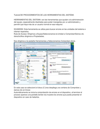 Tutorial DE PROCEDIMIENTOS DE LAS HERRAMIENTAS DEL SISTEMA
HERRAMIENTAS DEL SISTEMA: son las herramientas que ayudan a la administración
del equipo, especialmente diseñadas para poder manejarlas por un administrador y
permitir que haya más de un usuario normal en esa máquina
SCANDISK: Esta herramienta se utiliza para buscar errores en las unidades del sistema e
intentar repararlos.
Ruta de Acceso: Dirigirnos a Equipo/Seleccionamos la Unidad a Comprobar/Damos clic
derecho/Nos dirigimos a Propiedades.
Nos dirigimos a la pestaña Herramientas y Seleccionamos Comprobar ahora.

En este caso se seleccionó el disco (C:)nos despliega una ventana de Comprobar y
damos clic en Iniciar.
Automáticamente se inicia la comprobación de errores en el dispositivo, al terminar el
proceso aparece una pantalla donde nos muestra los errores que pueda presentar el
dispositivo en caso de haberlos.

 