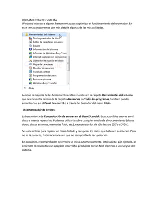 HERRAMIENTAS DEL SISTEMA
Windows incorpora algunas herramientas para optimizar el funcionamiento del ordenador. En
este tema conoceremos con más detalle algunas de las más utilizadas.

Aunque la mayoría de las herramientas están reunidas en la carpeta Herramientas del sistema,
que se encuentra dentro de la carpeta Accesorios en Todos los programas, también puedes
encontrarlas, en el Panel de control o a través del buscador del menú Inicio.
El comprobador de errores
La herramienta de Comprobación de errores en el disco (Scandisk) busca posibles errores en el
disco e intenta repararlos. Podemos utilizarla sobre cualquier medio de almacenamiento (discos
duros, discos externos, memorias flash, etc.), excepto con los de sólo lectura (CD's y DVD's).
Se suele utilizar para reparar un disco dañado y recuperar los datos que había en su interior. Pero
no es la panacea, habrá ocasiones en que no será posible la recuperación.
En ocasiones, el comprobador de errores se inicia automáticamente. Esto sucede, por ejemplo, al
encender el equipo tras un apagado incorrecto, producido por un fallo eléctrico o un cuelgue del
sistema.

 