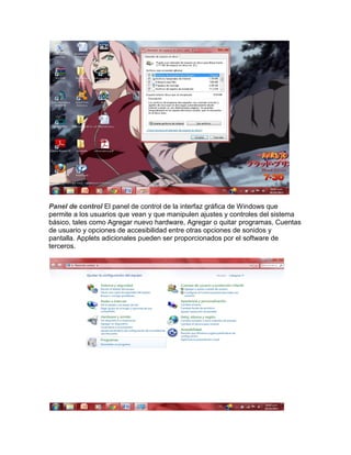 Panel de control El panel de control de la interfaz gráfica de Windows que
permite a los usuarios que vean y que manipulen ajustes y controles del sistema
básico, tales como Agregar nuevo hardware, Agregar o quitar programas, Cuentas
de usuario y opciones de accesibilidad entre otras opciones de sonidos y
pantalla. Applets adicionales pueden ser proporcionados por el software de
terceros.

 