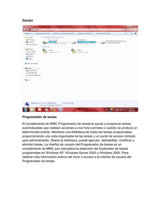 Equipo

Programador de tareas
El complemento de MMC Programador de tareas le ayuda a programar tareas
automatizadas que realizan acciones a una hora concreta o cuando se produce un
determinado evento. Mantiene una biblioteca de todas las tareas programadas,
proporcionando una vista organizada de las tareas y un punto de acceso cómodo
para administrarlas. Desde la biblioteca, puede ejecutar, deshabilitar, modificar y
eliminar tareas. La interfaz de usuario del Programador de tareas es un
complemento de MMC que reemplaza la extensión del Explorador de tareas
programadas en Windows XP, Windows Server 2003 y Windows 2000. Para
obtener más información acerca del inicio o acceso a la interfaz de usuario del
Programador de tareas

 