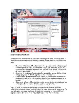 Información del sistema
En Información del sistema, se presentan las categorías en el panel izquierdo e
información detallada sobre cada categoría en el panel derecho. Las categorías
son:







Resumen del sistema. Muestra información general acerca del equipo y el
sistema operativo, como el nombre del equipo y el fabricante, el tipo de
sistema básico de entrada y salida (BIOS) que usa el equipo y la cantidad
de memoria instalada.
Recursos de hardware. Muestra detalles avanzados acerca del hardware
del equipo y está destinado a profesionales informáticos.
Componentes. Muestra información acerca de las unidades de disco, los
dispositivos de sonido, los módems y otros componentes instalados en el
equipo.
Entorno de software. Muestra información acerca de los controladores, las
conexiones de red y otros detalles relativos a programas.

Para localizar un detalle específico en Información del sistema, escriba la
información que busca en el cuadro Buscar, en la parte inferior de la ventana. Por
ejemplo, para averiguar cuál es la dirección del protocolo de Internet (IP) del
equipo, escribe dirección IP en el cuadro Buscar y haz clic en Buscar.

 
