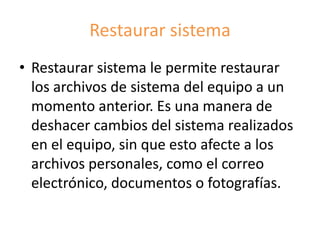 Restaurar sistema
• Restaurar sistema le permite restaurar
los archivos de sistema del equipo a un
momento anterior. Es una manera de
deshacer cambios del sistema realizados
en el equipo, sin que esto afecte a los
archivos personales, como el correo
electrónico, documentos o fotografías.
 
