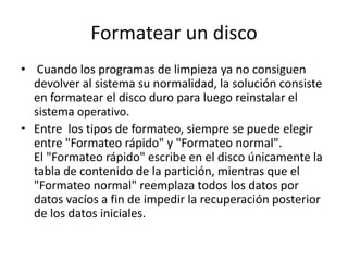 Formatear un disco
• Cuando los programas de limpieza ya no consiguen
devolver al sistema su normalidad, la solución consiste
en formatear el disco duro para luego reinstalar el
sistema operativo.
• Entre los tipos de formateo, siempre se puede elegir
entre "Formateo rápido" y "Formateo normal".
El "Formateo rápido" escribe en el disco únicamente la
tabla de contenido de la partición, mientras que el
"Formateo normal" reemplaza todos los datos por
datos vacíos a fin de impedir la recuperación posterior
de los datos iniciales.
 