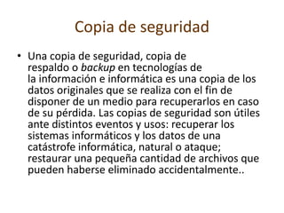 Copia de seguridad
• Una copia de seguridad, copia de
respaldo o backup en tecnologías de
la información e informática es una copia de los
datos originales que se realiza con el fin de
disponer de un medio para recuperarlos en caso
de su pérdida. Las copias de seguridad son útiles
ante distintos eventos y usos: recuperar los
sistemas informáticos y los datos de una
catástrofe informática, natural o ataque;
restaurar una pequeña cantidad de archivos que
pueden haberse eliminado accidentalmente..
 
