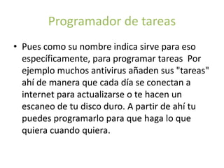 Programador de tareas
• Pues como su nombre indica sirve para eso
específicamente, para programar tareas Por
ejemplo muchos antivirus añaden sus "tareas"
ahí de manera que cada día se conectan a
internet para actualizarse o te hacen un
escaneo de tu disco duro. A partir de ahí tu
puedes programarlo para que haga lo que
quiera cuando quiera.
 