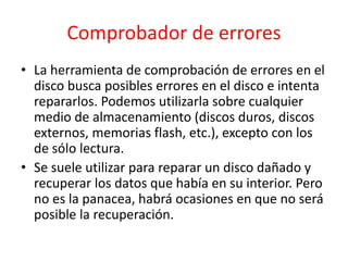 Comprobador de errores
• La herramienta de comprobación de errores en el
disco busca posibles errores en el disco e intenta
repararlos. Podemos utilizarla sobre cualquier
medio de almacenamiento (discos duros, discos
externos, memorias flash, etc.), excepto con los
de sólo lectura.
• Se suele utilizar para reparar un disco dañado y
recuperar los datos que había en su interior. Pero
no es la panacea, habrá ocasiones en que no será
posible la recuperación.
 