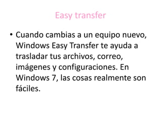Easy transfer
• Cuando cambias a un equipo nuevo,
Windows Easy Transfer te ayuda a
trasladar tus archivos, correo,
imágenes y configuraciones. En
Windows 7, las cosas realmente son
fáciles.
 