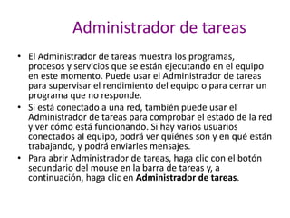Administrador de tareas
• El Administrador de tareas muestra los programas,
procesos y servicios que se están ejecutando en el equipo
en este momento. Puede usar el Administrador de tareas
para supervisar el rendimiento del equipo o para cerrar un
programa que no responde.
• Si está conectado a una red, también puede usar el
Administrador de tareas para comprobar el estado de la red
y ver cómo está funcionando. Si hay varios usuarios
conectados al equipo, podrá ver quiénes son y en qué están
trabajando, y podrá enviarles mensajes.
• Para abrir Administrador de tareas, haga clic con el botón
secundario del mouse en la barra de tareas y, a
continuación, haga clic en Administrador de tareas.
 