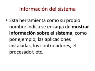 Información del sistema
• Esta herramienta como su propio
nombre indica se encarga de mostrar
información sobre el sistema, como
por ejemplo, las aplicaciones
instaladas, los controladores, el
procesador, etc.
 