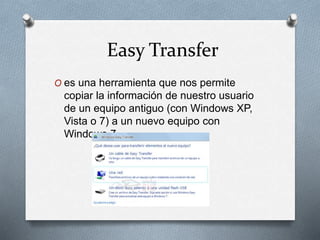 Easy Transfer
O es una herramienta que nos permite
copiar la información de nuestro usuario
de un equipo antiguo (con Windows XP,
Vista o 7) a un nuevo equipo con
Windows 7.
 