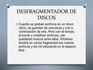 DESFRAGMENTADOR DE
DISCOS
O Cuando se graban archivos en un disco
vacío, se guardan de una pieza y uno a
continuación de otro. Pero con el tiempo,
al borrar y modificar archivos, van
quedando huecos entre ellos. Windows
dividirá en varios fragmentos los nuevos
archivos y los irá colocando en el espacio
libre
 