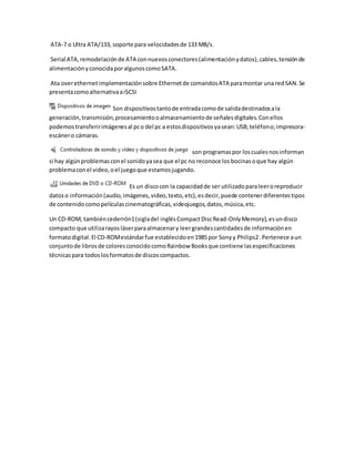 ATA-7 o Ultra ATA/133, soporte para velocidadesde 133 MB/s.
Serial ATA,remodelaciónde ATA connuevosconectores(alimentaciónydatos),cables,tensiónde
alimentaciónyconocidaporalgunoscomoSATA.
Ata overethernetimplementaciónsobre Ethernetde comandosATA paramontar una redSAN.Se
presentacomoalternativaaiSCSI
Son dispositivostantode entradacomode salidadestinadosala
generación,transmisión,procesamientooalmacenamientode señalesdigitales.Conellos
podemostransferirimágenesal pco del pc a estosdispositivosyasean:USB;teléfono;impresora-
escánero cámaras.
son programaspor loscualesnosinforman
si hay algúnproblemasconel sonidoyasea que el pc no reconoce losbocinasoque hay algún
problemaconel video,oel juegoque estamosjugando.
Es un discocon la capacidadde ser utilizadoparaleeroreproducir
datoso información(audio,imágenes,video,texto,etc),esdecir,puede contenerdiferentestipos
de contenidocomopelículascinematográficas,videojuegos,datos,música,etc.
Un CD-ROM, tambiéncederrón1(sigladel inglésCompactDiscRead-OnlyMemory),esundisco
compacto que utilizarayosláserparaalmacenary leergrandescantidadesde informaciónen
formatodigital.El CD-ROMestándarfue establecidoen1985 por Sonyy Philips2.Pertenece aun
conjuntode librosde coloresconocidocomoRainbow Booksque contiene lasespecificaciones
técnicaspara todoslosformatosde discoscompactos.
 