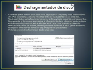 • Cuando se graban archivos en un disco vacío, se guardan de una pieza y uno a continuación de
otro. Pero con el tiempo, al borrar y modificar archivos, van quedando huecos entre ellos.
Windows dividirá en varios fragmentos los nuevos archivos y los irá colocando en el espacio libre.
Desfragmentar el disco ayuda a reorganizar la información del disco, intentando que los archivos
estén lo menos fragmentados posible. Al volver a unir los archivos, además de mejorar la
velocidad de acceso a los archivos, también ganaremos espacio en el disco, ya que evitaremos
los espacios entre archivos demasiado pequeños para ser aprovechados.
Podemos acceder al desfragmentado desde varios sitios:
 