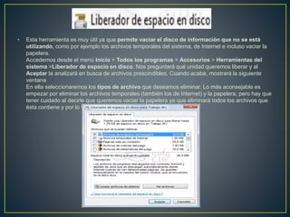 • Esta herramienta es muy útil ya que permite vaciar el disco de información que no se está
utilizando, como por ejemplo los archivos temporales del sistema, de Internet e incluso vaciar la
papelera.
Accedemos desde el menú Inicio > Todos los programas > Accesorios > Herramientas del
sistema >Liberador de espacio en disco. Nos preguntará qué unidad queremos liberar y al
Aceptar la analizará en busca de archivos prescindibles. Cuando acabe, mostrará la siguiente
ventana
En ella seleccionaremos los tipos de archivo que deseamos eliminar. Lo más aconsejable es
empezar por eliminar los archivos temporales (también los de Internet) y la papelera, pero hay que
tener cuidado al decirle que queremos vaciar la papelera ya que eliminará todos los archivos que
ésta contiene y por lo tanto ya no podremos recuperarlos.
 