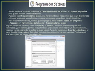 • Hemos visto que podemos programar el Desfragmentador del disco o la Copia de seguridad
para que se realicen cada cierto tiempo
Pues eso es el Programador de tareas, una herramienta que nos permite que en un determinado
momento se ejecute una aplicación, muestre un mensaje o mande un correo electrónico.
• Para iniciar la herramienta, tendrás que desplegar el menú Inicio > Todos los programas
>Accesorios > Herramientas del sistema > Programador de tareas
Hay dos formas de crear una tarea: la básica y la normal. La normal permite configurar más
parámetros, y por ejemplo, permite realizar más de una acción o tener más de un desencadenante.
Nosotros vamos a aprender a realizar la tarea básica. Para ello pulsaremos Crear tarea básica en el
panel derecho de Acciones. Se iniciará un asistente muy intuitivo para su creación. Puedes seguir
este básico para ver paso a paso el proceso
 