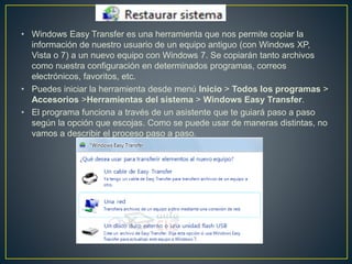 • Windows Easy Transfer es una herramienta que nos permite copiar la
información de nuestro usuario de un equipo antiguo (con Windows XP,
Vista o 7) a un nuevo equipo con Windows 7. Se copiarán tanto archivos
como nuestra configuración en determinados programas, correos
electrónicos, favoritos, etc.
• Puedes iniciar la herramienta desde menú Inicio > Todos los programas >
Accesorios >Herramientas del sistema > Windows Easy Transfer.
• El programa funciona a través de un asistente que te guiará paso a paso
según la opción que escojas. Como se puede usar de maneras distintas, no
vamos a describir el proceso paso a paso.
 