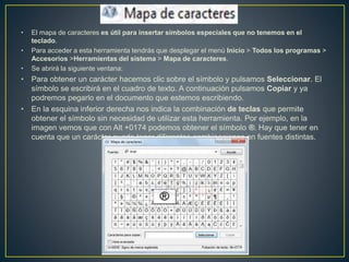 • El mapa de caracteres es útil para insertar símbolos especiales que no tenemos en el
teclado.
• Para acceder a esta herramienta tendrás que desplegar el menú Inicio > Todos los programas >
Accesorios >Herramientas del sistema > Mapa de caracteres.
• Se abrirá la siguiente ventana:
• Para obtener un carácter hacemos clic sobre el símbolo y pulsamos Seleccionar. El
símbolo se escribirá en el cuadro de texto. A continuación pulsamos Copiar y ya
podremos pegarlo en el documento que estemos escribiendo.
• En la esquina inferior derecha nos indica la combinación de teclas que permite
obtener el símbolo sin necesidad de utilizar esta herramienta. Por ejemplo, en la
imagen vemos que con Alt +0174 podemos obtener el símbolo ®. Hay que tener en
cuenta que un carácter puede tener diferentes combinaciones en fuentes distintas.
 