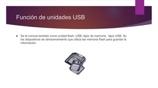 Función de unidades USB
 Se le conoce también como unidad flash, USB, lápiz de memoria, lápiz USB. So
los dispositivos de almacenamiento que utiliza las memoria flash para guardar la
información.
 