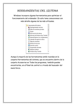 HERRAMIENTAS DEL SISTEMA
Windows incorpora algunas herramientas para optimizar el
funcionamiento del ordenador. En este tema conoceremos con
más detalle algunas de las más utilizadas.

Aunque la mayoría de las herramientas están reunidas en la
carpeta Herramientas del sistema, que se encuentra dentro de la
carpeta Accesorios en Todos los programas, también puedes
encontrarlas, en el Panel de control o a través del buscador del
menú Inicio.

 