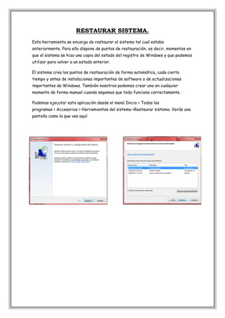 RESTAURAR SISTEMA.
Esta herramienta se encarga de restaurar el sistema tal cual estaba
anteriormente. Para ello dispone de puntos de restauración, es decir, momentos en
que el sistema se hizo una copia del estado del registro de Windows y que podemos
utilizar para volver a un estado anterior.
El sistema crea los puntos de restauración de forma automática, cada cierto
tiempo y antes de instalaciones importantes de software o de actualizaciones
importantes de Windows. También nosotros podemos crear uno en cualquier
momento de forma manual cuando sepamos que todo funciona correctamente.
Podemos ejecutar esta aplicación desde el menú Inicio > Todos los
programas > Accesorios > Herramientas del sistema >Restaurar sistema. Verás una
pantalla como la que ves aquí:

 