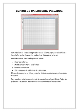 EDITOR DE CARACTERES PRIVADOS.

Con el Editor de caracteres privados puede crear sus propios caracteres e
insertarlos en los documentos mediante el Mapa de caracteres.
Con el Editor de caracteres privados puede:


Crear caracteres.



Modificar caracteres existentes.



Guardar caracteres.



Ver y examinar la biblioteca de caracteres.

El mapa de caracteres es útil para insertar símbolos especiales que no tenemos en
el teclado.
Para acceder a esta herramienta tendrás que desplegar el menú Inicio > Todos los
programas > Accesorios >Herramientas del sistema > Mapa de caracteres.

 