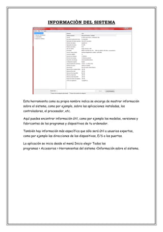 INFORMACIÒN DEL SISTEMA

Esta herramienta como su propio nombre indica se encarga de mostrar información
sobre el sistema, como por ejemplo, sobre las aplicaciones instaladas, los
controladores, el procesador, etc.
Aquí puedes encontrar información útil, como por ejemplo los modelos, versiones y
fabricantes de los programas y dispositivos de tu ordenador.
También hay información más específica que sólo será útil a usuarios expertos,
como por ejemplo las direcciones de los dispositivos, E/S o los puertos.
La aplicación se inicia desde el menú Inicio elegir Todos los
programas > Accesorios > Herramientas del sistema >Información sobre el sistema.

 