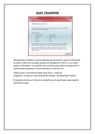 EASY TRANSFER

Windows Easy Transfer es una herramienta que nos permite copiar la información
de nuestro usuario de un equipo antiguo (con Windows XP, Vista o 7) a un nuevo
equipo con Windows 7. Se copiarán tanto archivos como nuestra configuración en
determinados programas, correos electrónicos, favoritos, etc.
Puedes iniciar la herramienta desde menú Inicio > Todos los
programas > Accesorios >Herramientas del sistema > Windows Easy Transfer.
El programa funciona a través de un asistente que te guiará paso a paso según la
opción que escojas.

 